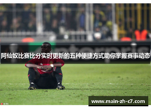 阿仙奴比赛比分实时更新的五种便捷方式助你掌握赛事动态