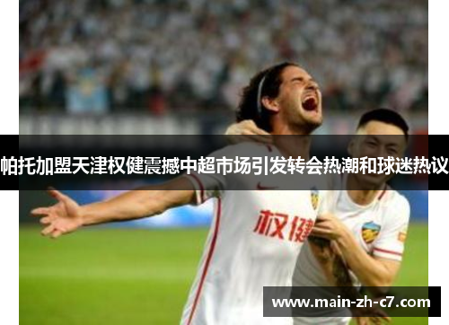 帕托加盟天津权健震撼中超市场引发转会热潮和球迷热议